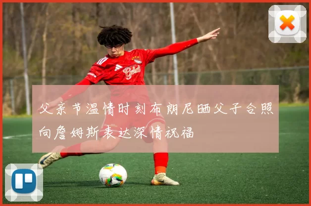 父亲节温情时刻布朗尼晒父子合照向詹姆斯表达深情祝福