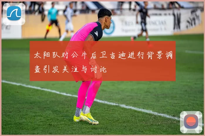 太阳队对公牛后卫吉迪进行背景调查引发关注与讨论